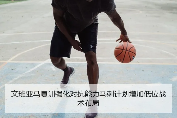 文班亚马夏训强化对抗能力马刺计划增加低位战术布局